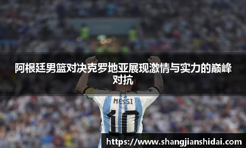 阿根廷男篮对决克罗地亚展现激情与实力的巅峰对抗