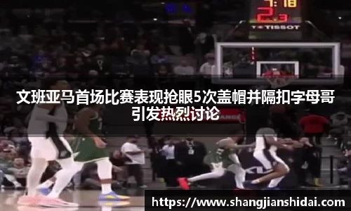 文班亚马首场比赛表现抢眼5次盖帽并隔扣字母哥引发热烈讨论